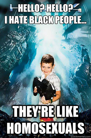 hello? hello? 
I hate black people... they're like homosexuals - hello? hello? 
I hate black people... they're like homosexuals  Halo 4 kid