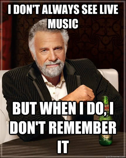 I don't always see live music But when I do, I don't remember it  The Most Interesting Man In The World