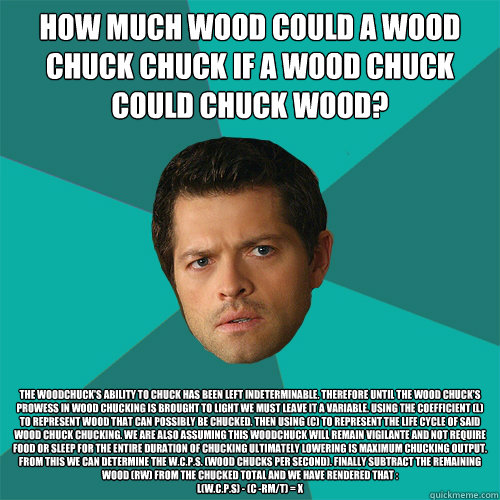 How much wood could a wood chuck chuck if a wood chuck could chuck wood?   The woodchuck's ability to chuck has been left indeterminable. Therefore until the wood chuck's prowess in wood chucking is brought to light we must leave it a variable. Using the   Anti-Joke Castiel