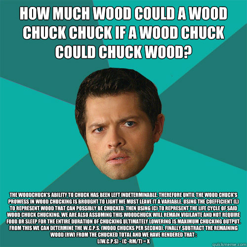 How much wood could a wood chuck chuck if a wood chuck could chuck wood?   The woodchuck's ability to chuck has been left indeterminable. Therefore until the wood chuck's prowess in wood chucking is brought to light we must leave it a variable. Using the  - How much wood could a wood chuck chuck if a wood chuck could chuck wood?   The woodchuck's ability to chuck has been left indeterminable. Therefore until the wood chuck's prowess in wood chucking is brought to light we must leave it a variable. Using the   Anti-Joke Castiel