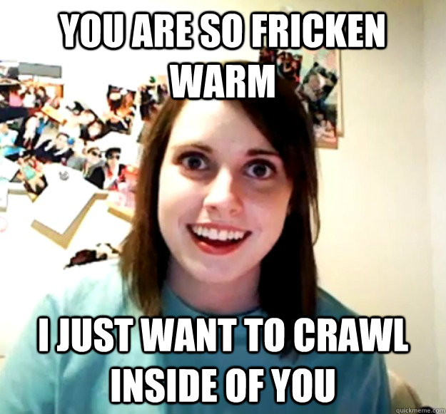 You are so fricken warm I just want to crawl inside of you  Overly Attached Girlfriend