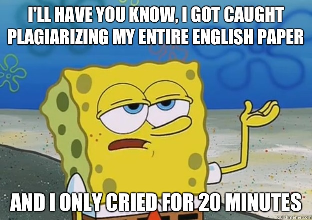 I'll have you know, I got caught plagiarizing my entire English paper And I only cried for 20 minutes  