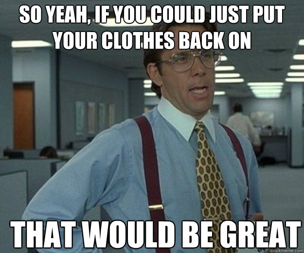 So yeah, if you could just put your clothes back on THAT WOULD BE GREAT  that would be great