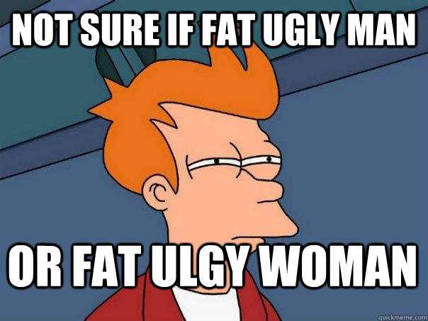 Not sure if fat ugly man Or fat ulgy woman  Futurama Fry