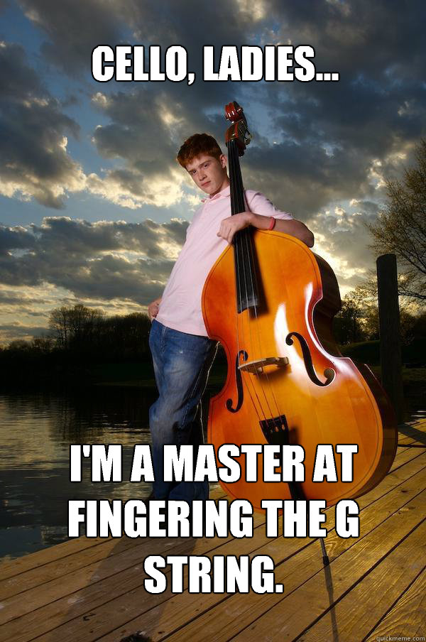 Cello, ladies... I'm a master at fingering the G string.  