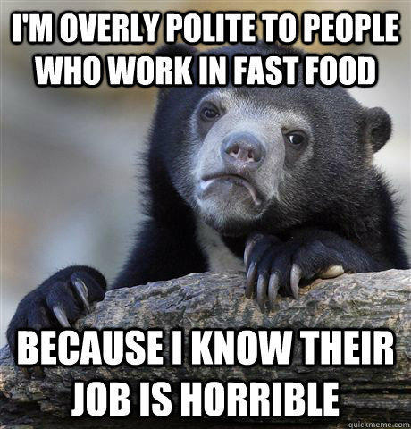 I'm overly polite to people who work in fast food because I know their job is horrible - I'm overly polite to people who work in fast food because I know their job is horrible  Confession Bear