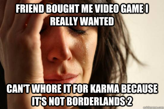 Friend bought me video game i really wanted can't whore it for karma because it's not borderlands 2  First World Problems