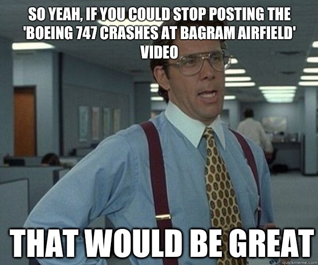So yeah, if you could stop posting the 'Boeing 747 crashes at Bagram Airfield' video THAT WOULD BE GREAT  that would be great