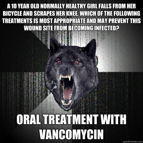 A 10 year old normally healthy girl falls from her bicycle and scrapes her knee. Which of the following treatments is most appropriate and may prevent this wound site from becoming infected? Oral treatment with vancomycin  Insanity Wolf