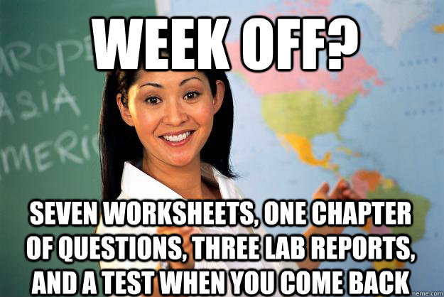 Week off? Seven worksheets, one chapter of questions, three lab reports, and a test when you come back  Unhelpful High School Teacher