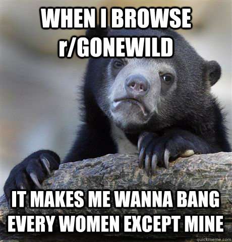 WHEN I BROWSE r/GONEWILD IT MAKES ME WANNA BANG EVERY WOMEN EXCEPT MINE  Confession Bear
