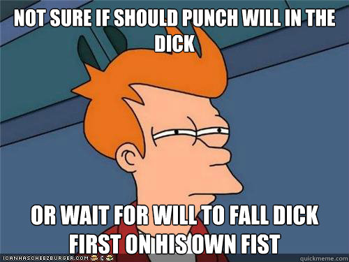 Not SURE IF should punch Will in the dick or wait for will to fall dick first on his own fist   NOt SURE IF HIPSTER OR HILLBILLY