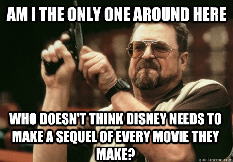Am I the only one around here who doesn't think disney needs to make a sequel of every movie they make? - Am I the only one around here who doesn't think disney needs to make a sequel of every movie they make?  Am I the only one