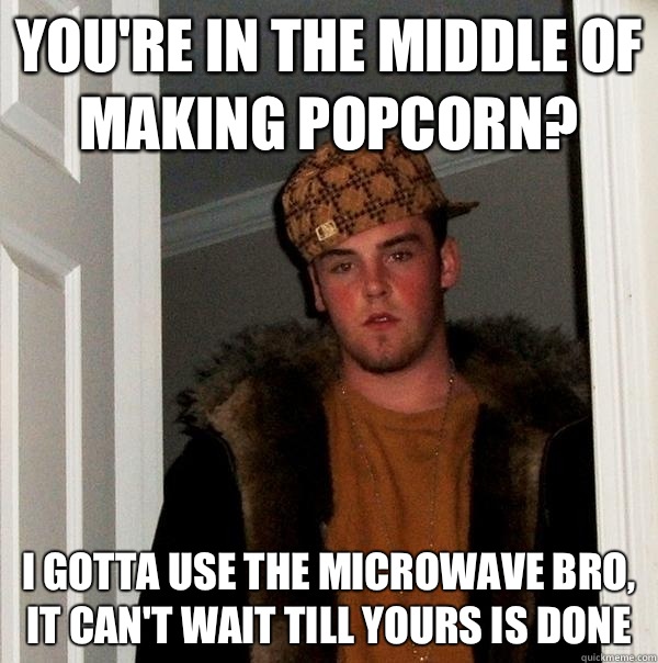 You're in the middle of making popcorn? I gotta use the microwave bro, it can't wait till yours is done  Scumbag Steve