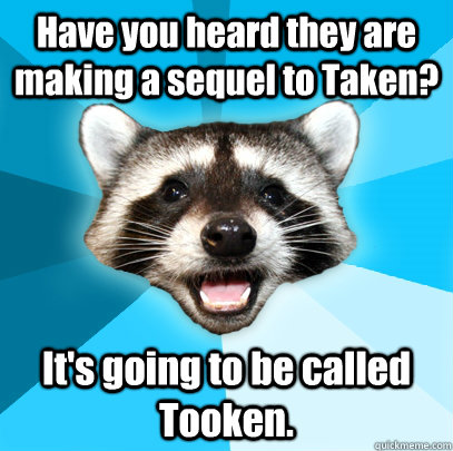 Have you heard they are making a sequel to Taken? It's going to be called Tooken.  Lame Pun Coon