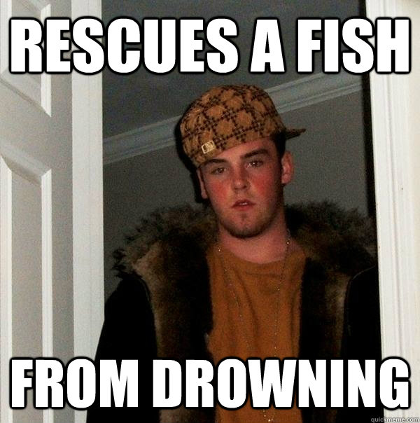 Rescues a fish from drowning  Scumbag Steve
