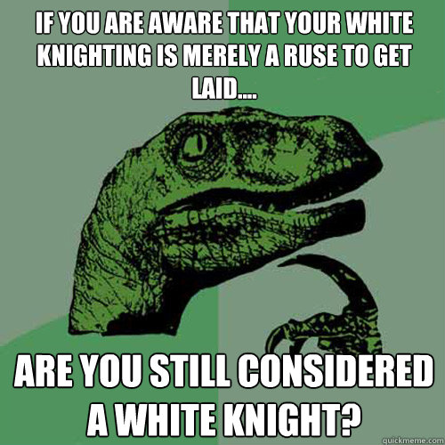 If you are aware that your white knighting is merely a ruse to get laid.... Are you still considered a white knight?  Philosoraptor