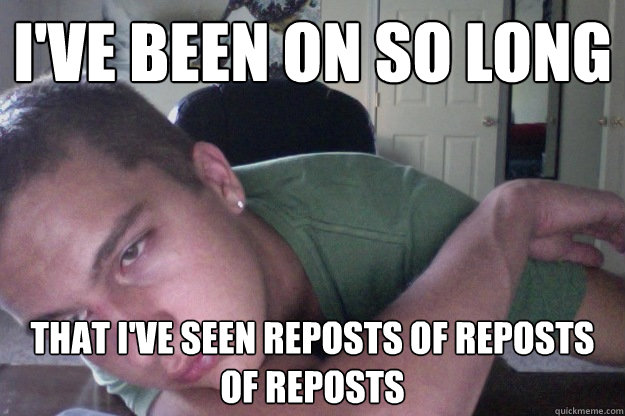 I've been on so long That i've seen reposts of reposts of reposts  Hardcore Redditor