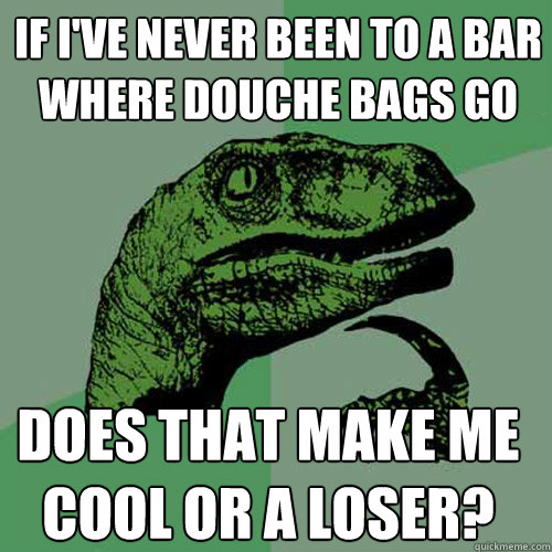 If I've never been to a bar where douche bags go Does that make me cool or a loser?   Philosoraptor