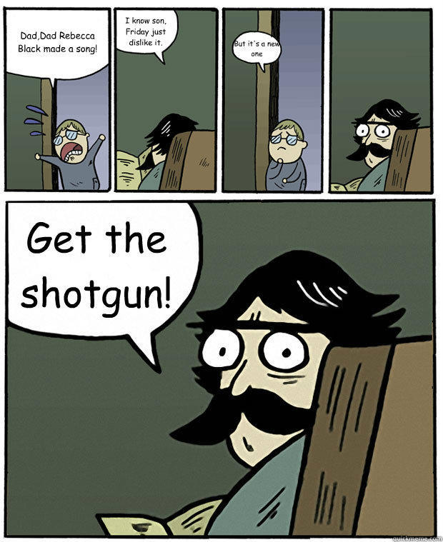 Dad,Dad Rebecca Black made a song! I know son, Friday just dislike it. But it's a new one Get the shotgun!  