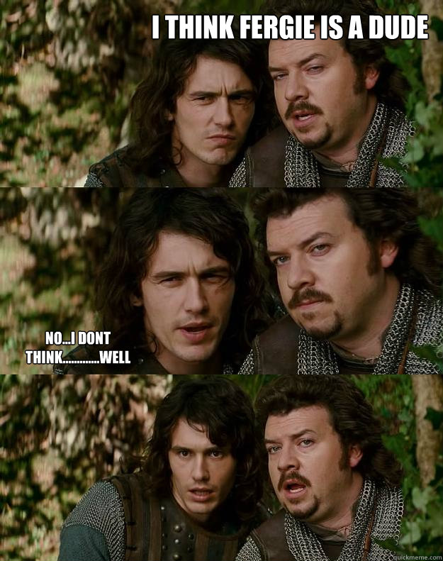 I think fergie is a dude no...i dont think.............well - I think fergie is a dude no...i dont think.............well  Your Highness