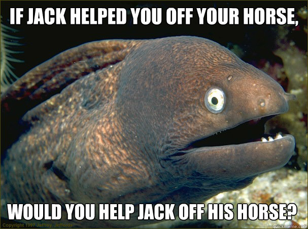 if jack helped you off your horse, would you help jack off his horse? - if jack helped you off your horse, would you help jack off his horse?  Bad Joke Eel