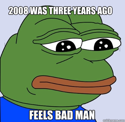 2008 was three years ago Feels Bad Man  FEELS BAD MAN