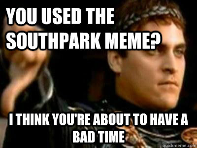 You used the southpark meme? I think you're about to have a bad time   Downvoting Roman