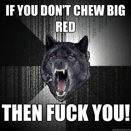 if you don't chew big red then fuck you!  Insanity Wolf