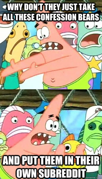why don't they just take all these confession bears and put them in their own subreddit  Push it somewhere else Patrick