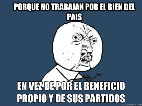 PORQUE NO TRABAJAN POR EL BIEN DEL PAIS  EN VEZ DE POR EL BENEFICIO PROPIO Y DE SUS PARTIDOS  Y U No