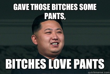 Gave those bitches some pants, Bitches love pants  Good Guy Kim Jong Un