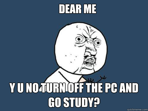 Dear me Y u no turn off the pc and go study?  Y U No