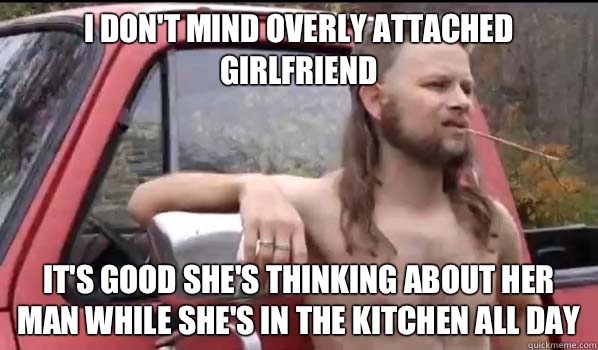I don't mind overly attached girlfriend It's good she's thinking about her man while she's in the kitchen all day  Almost Politically Correct Redneck