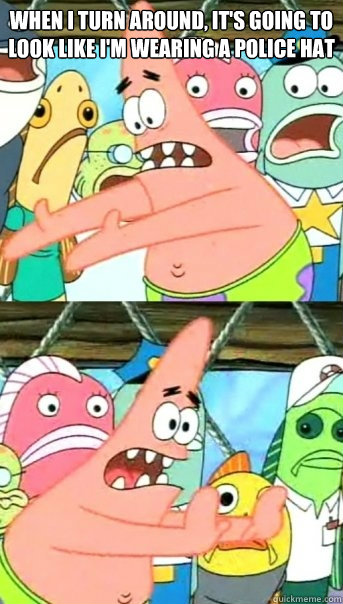 When i turn around, it's going to look like I'm wearing a police hat   Push it somewhere else Patrick