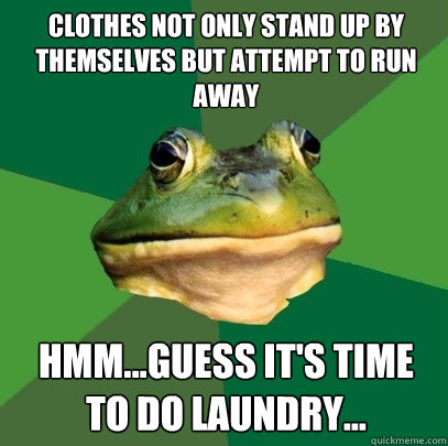 clothes not only stand up by themselves but attempt to run away Hmm...guess it's time to do laundry...  Foul Bachelor Frog