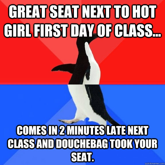 Great seat next to hot girl first day of class... comes in 2 minutes late next class and douchebag took your seat.  Socially Awksome Penguin