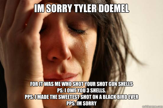 im sorry tyler doemel for it was me who shot your shot gun shells 
ps: i owe you 3 shells. 
pps: i made the sweetest shot on a black bird ever
Pps: im sorry  First World Problems