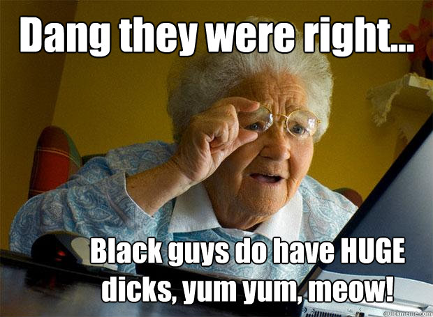 Dang they were right... Black guys do have HUGE dicks, yum yum, meow!  Grandma finds the Internet