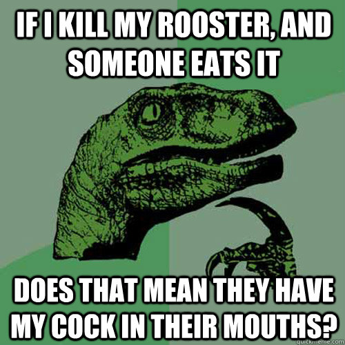 if i kill my rooster, and someone eats it Does that mean they have my cock in their mouths?  Philosoraptor