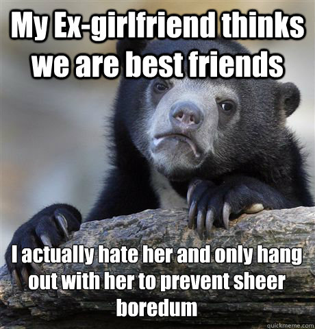My Ex-girlfriend thinks we are best friends I actually hate her and only hang out with her to prevent sheer boredum - My Ex-girlfriend thinks we are best friends I actually hate her and only hang out with her to prevent sheer boredum  Confession Bear