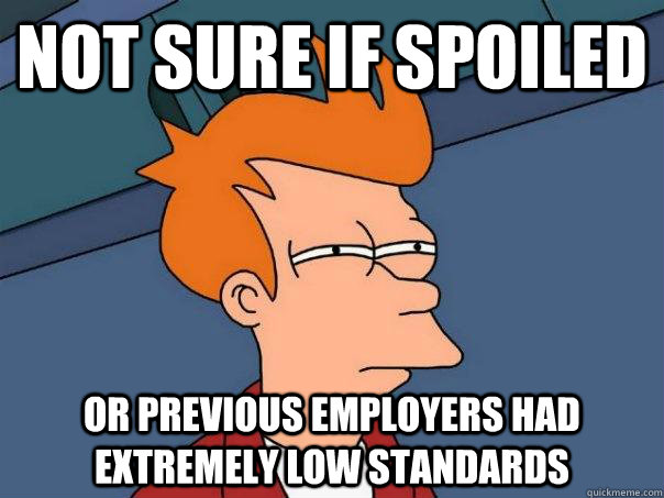 Not sure if spoiled or previous employers had extremely low standards  Futurama Fry
