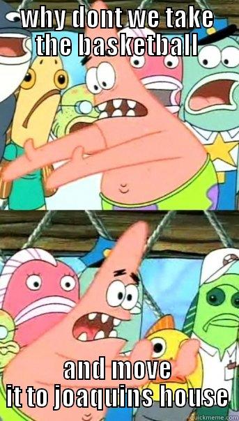 WHY DONT WE TAKE THE BASKETBALL AND MOVE IT TO JOAQUINS HOUSE Push it somewhere else Patrick