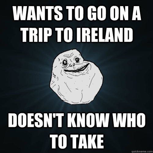 wants to go on a trip to ireland doesn't know who to take  Forever Alone