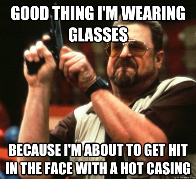 Good thing I'm wearing glasses Because I'm about to get hit in the face with a hot casing  Angry Walter