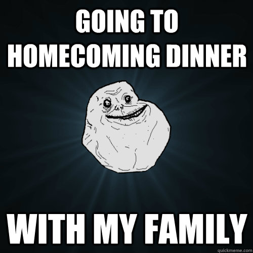 Going to homecoming dinner with my family  Forever Alone