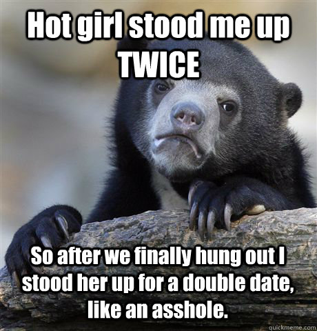 Hot girl stood me up TWICE So after we finally hung out I stood her up for a double date, like an asshole.  Confession Bear