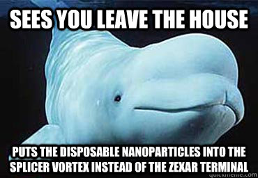 Sees you leave the house Puts the disposable nanoparticles into the splicer vortex instead of the zexar terminal - Sees you leave the house Puts the disposable nanoparticles into the splicer vortex instead of the zexar terminal  Misbehavin Pocket Whale