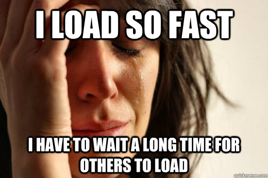 i load so fast i have to wait a long time for others to load  First World Problems