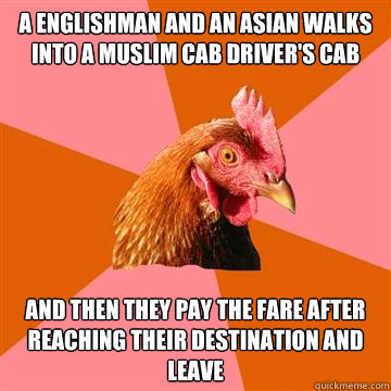 A Englishman and an Asian walks into a Muslim cab driver's cab  and then they pay the fare after reaching their destination and leave - A Englishman and an Asian walks into a Muslim cab driver's cab  and then they pay the fare after reaching their destination and leave  Anti-Joke Chicken